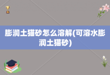 膨潤(rùn)土貓砂怎么溶解-可溶水膨潤(rùn)土貓砂-大智網(wǎng)匯